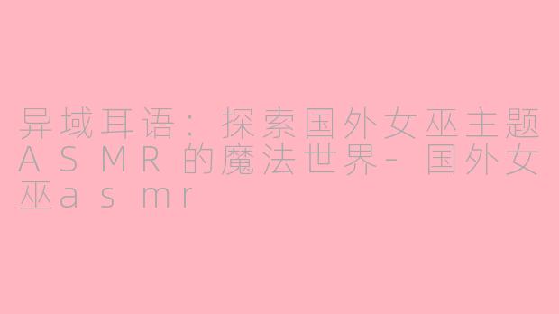异域耳语：探索国外女巫主题ASMR的魔法世界-国外女巫asmr