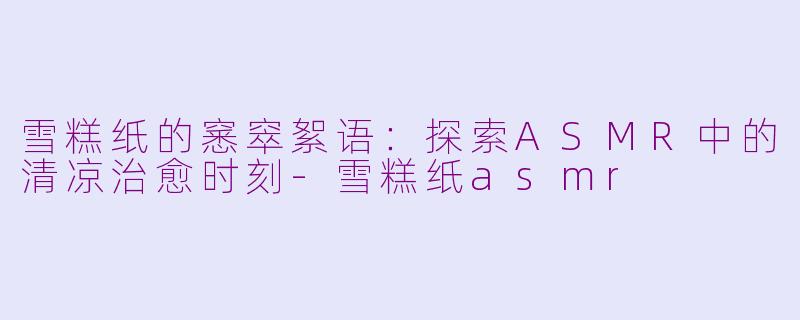 雪糕纸的窸窣絮语：探索ASMR中的清凉治愈时刻-雪糕纸asmr