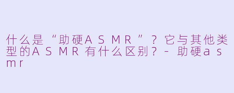 什么是“助硬ASMR”？它与其他类型的ASMR有什么区别？-助硬asmr