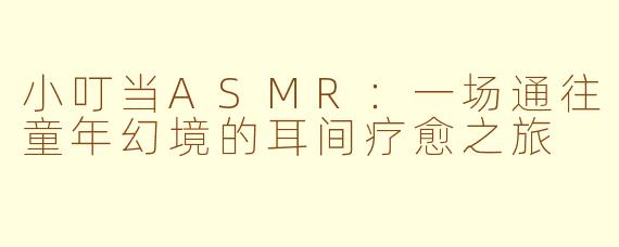 小叮当ASMR：一场通往童年幻境的耳间疗愈之旅