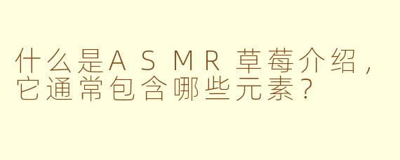 什么是ASMR草莓介绍，它通常包含哪些元素？