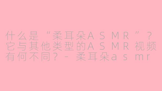 什么是“柔耳朵ASMR”?它与其他类型的ASMR视频有何不同?-柔耳朵asmr