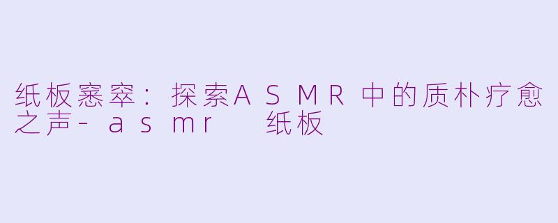 纸板窸窣：探索ASMR中的质朴疗愈之声-asmr 纸板