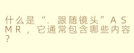 什么是“.跟随镜头”ASMR，它通常包含哪些内容？