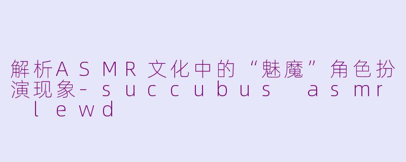 解析ASMR文化中的“魅魔”角色扮演现象-succubus asmr lewd