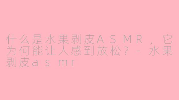 什么是水果剥皮ASMR，它为何能让人感到放松？-水果剥皮asmr