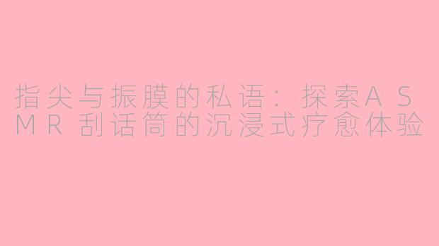 指尖与振膜的私语：探索ASMR刮话筒的沉浸式疗愈体验