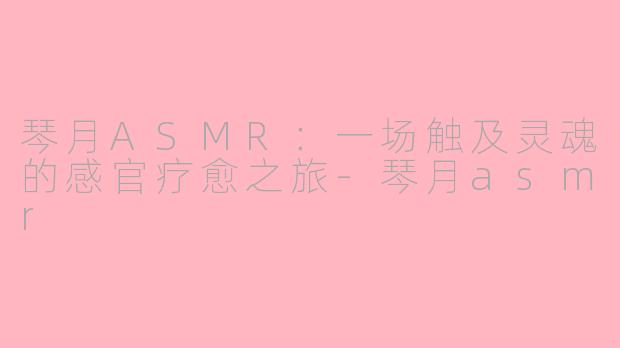 琴月ASMR：一场触及灵魂的感官疗愈之旅-琴月asmr