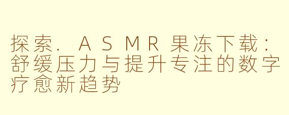 探索.ASMR果冻下载:舒缓压力与提升专注的数字疗愈新趋势