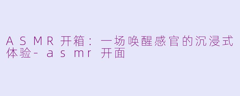 ASMR开箱：一场唤醒感官的沉浸式体验-asmr开面