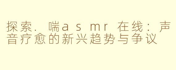 探索.喘asmr在线：声音疗愈的新兴趋势与争议