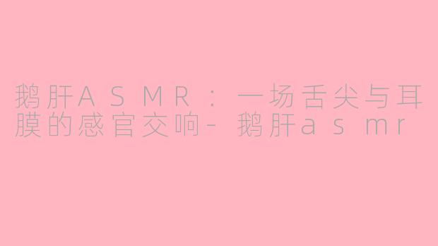 鹅肝ASMR:一场舌尖与耳膜的感官交响-鹅肝asmr