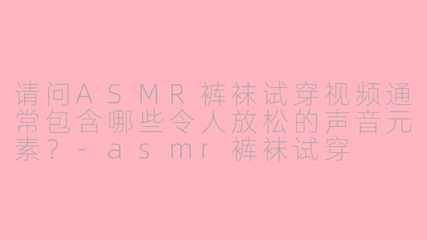 请问ASMR裤袜试穿视频通常包含哪些令人放松的声音元素？-asmr裤袜试穿