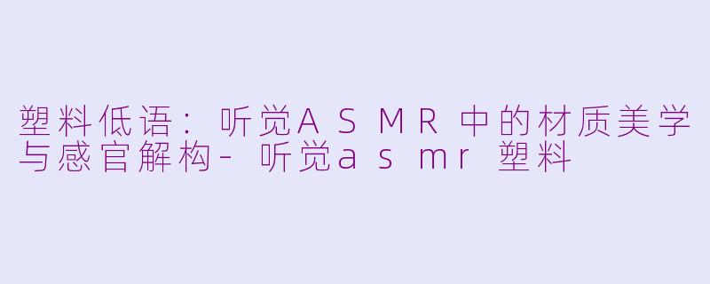 塑料低语：听觉ASMR中的材质美学与感官解构-听觉asmr塑料