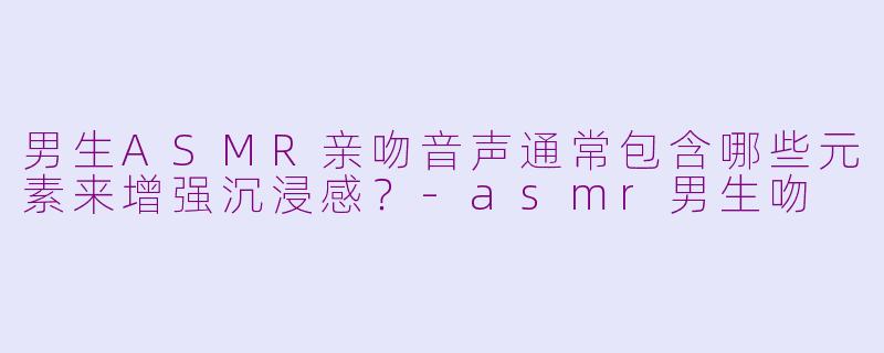 男生ASMR亲吻音声通常包含哪些元素来增强沉浸感？-asmr男生吻
