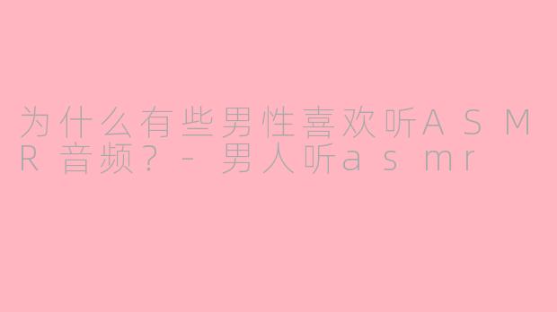 为什么有些男性喜欢听ASMR音频？-男人听asmr