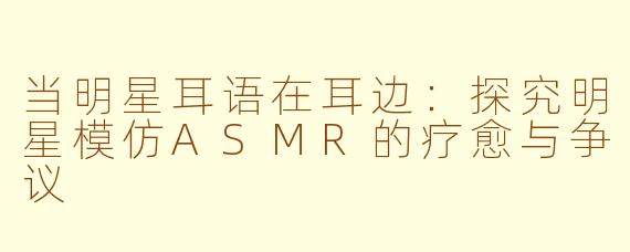 当明星耳语在耳边：探究明星模仿ASMR的疗愈与争议