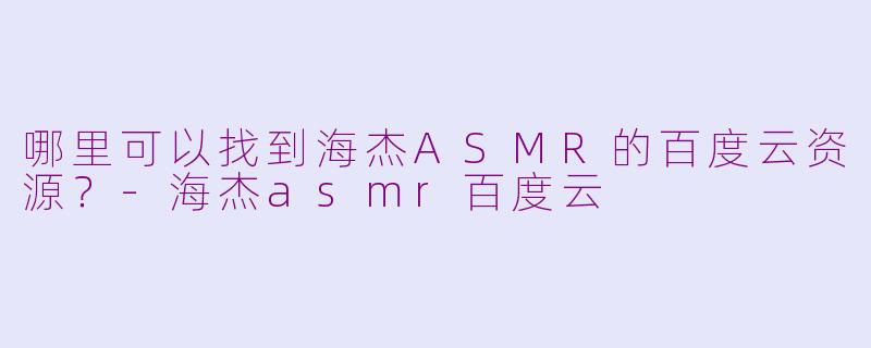 哪里可以找到海杰ASMR的百度云资源？-海杰asmr百度云