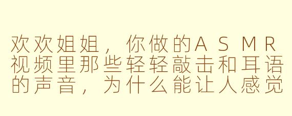 欢欢姐姐，你做的ASMR视频里那些轻轻敲击和耳语的声音，为什么能让人感觉这么放松和舒服呢？