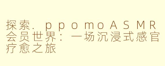 探索.ppomoASMR会员世界：一场沉浸式感官疗愈之旅
