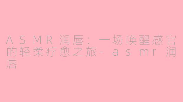 ASMR润唇：一场唤醒感官的轻柔疗愈之旅-asmr润唇
