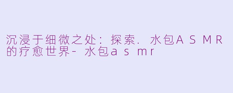 沉浸于细微之处：探索.水包ASMR的疗愈世界-水包asmr