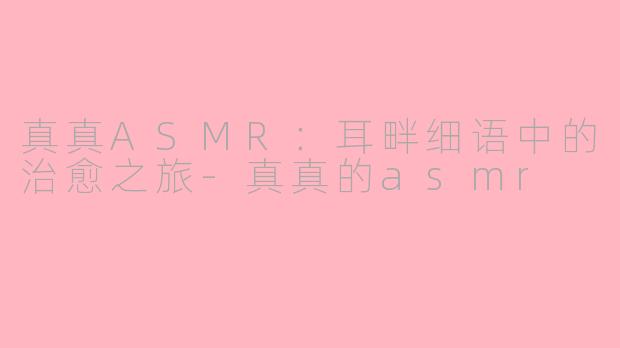 真真ASMR:耳畔细语中的治愈之旅-真真的asmr