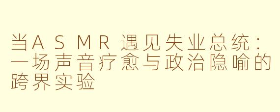 当ASMR遇见失业总统：一场声音疗愈与政治隐喻的跨界实验