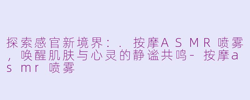 探索感官新境界：.按摩ASMR喷雾，唤醒肌肤与心灵的静谧共鸣-按摩asmr喷雾