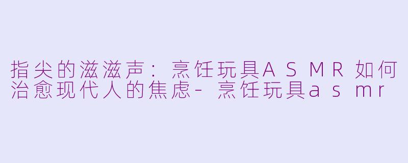 指尖的滋滋声:烹饪玩具ASMR如何治愈现代人的焦虑-烹饪玩具asmr