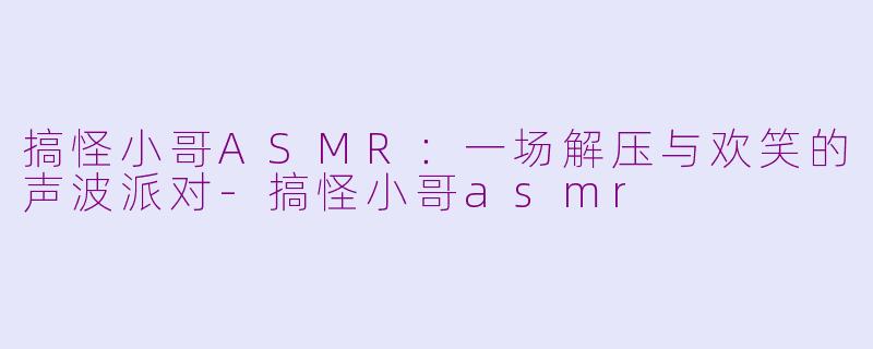 搞怪小哥ASMR：一场解压与欢笑的声波派对-搞怪小哥asmr