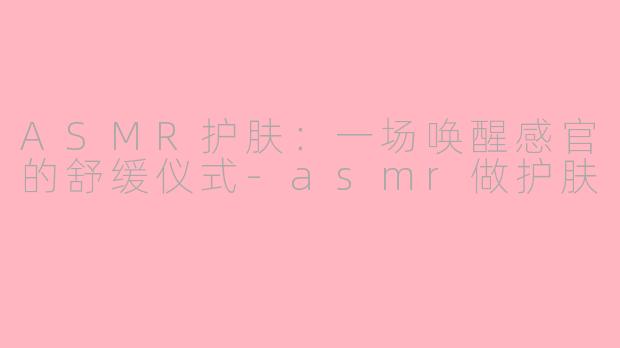 ASMR护肤:一场唤醒感官的舒缓仪式-asmr做护肤