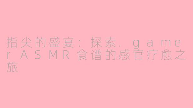 指尖的盛宴：探索.gamerASMR食谱的感官疗愈之旅