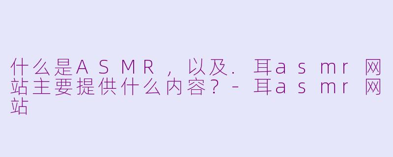 什么是ASMR，以及.耳asmr网站主要提供什么内容？