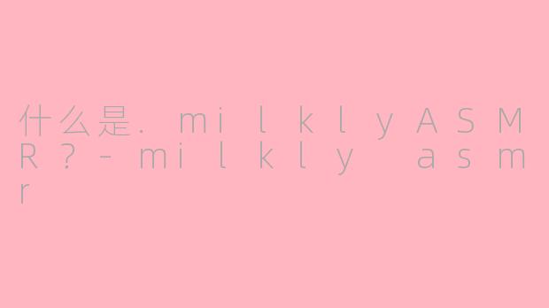 什么是.milklyASMR？-milkly asmr