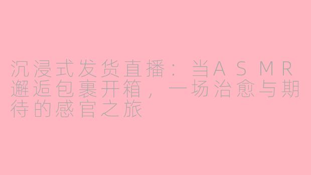 沉浸式发货直播：当ASMR邂逅包裹开箱，一场治愈与期待的感官之旅