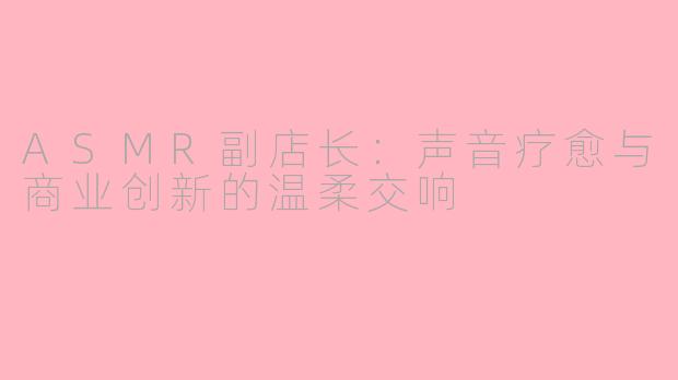 ASMR副店长：声音疗愈与商业创新的温柔交响
