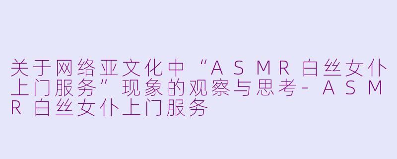 关于网络亚文化中“ASMR白丝女仆上门服务”现象的观察与思考-ASMR白丝女仆上门服务