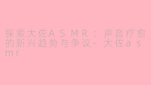 探索大佐ASMR:声音疗愈的新兴趋势与争议-大佐asmr