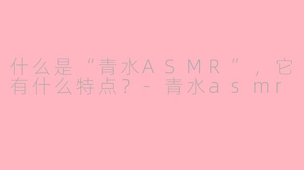 什么是“青水ASMR”，它有什么特点？-青水asmr