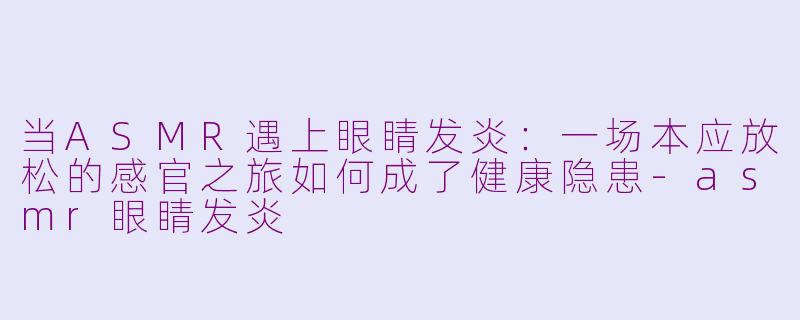 当ASMR遇上眼睛发炎：一场本应放松的感官之旅如何成了健康隐患-asmr眼睛发炎