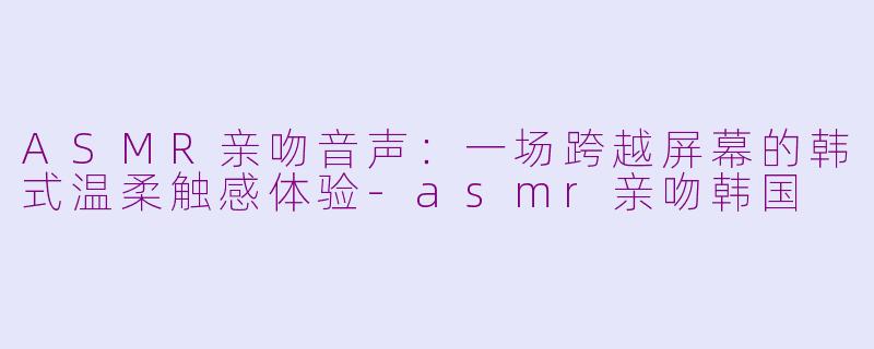 ASMR亲吻音声：一场跨越屏幕的韩式温柔触感体验-asmr亲吻韩国