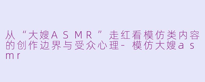 从“大嫂ASMR”走红看模仿类内容的创作边界与受众心理-模仿大嫂asmr