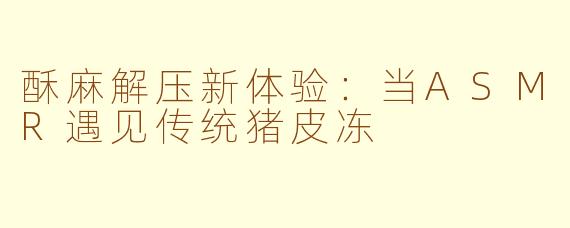 酥麻解压新体验:当ASMR遇见传统猪皮冻