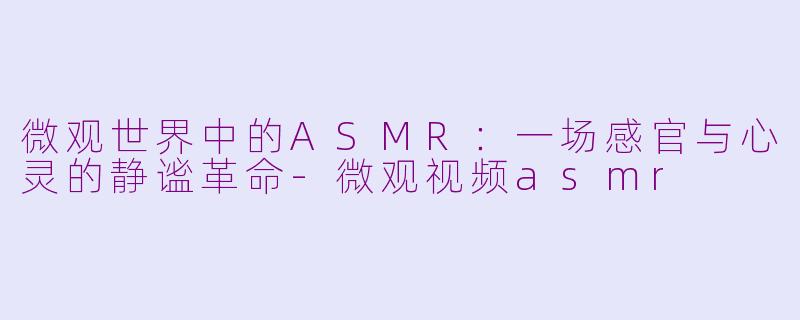 微观世界中的ASMR：一场感官与心灵的静谧革命-微观视频asmr