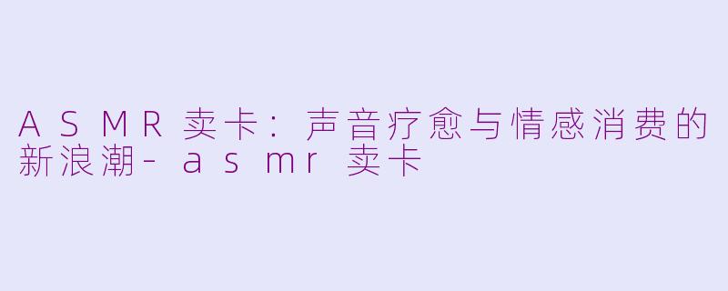 ASMR卖卡：声音疗愈与情感消费的新浪潮-asmr卖卡