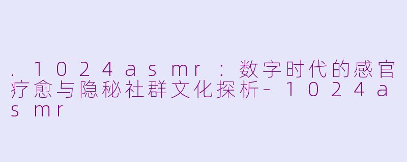.1024asmr：数字时代的感官疗愈与隐秘社群文化探析-1024asmr