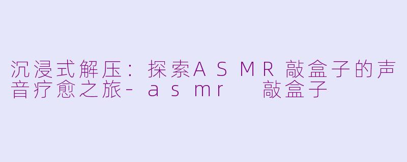 沉浸式解压：探索ASMR敲盒子的声音疗愈之旅-asmr 敲盒子