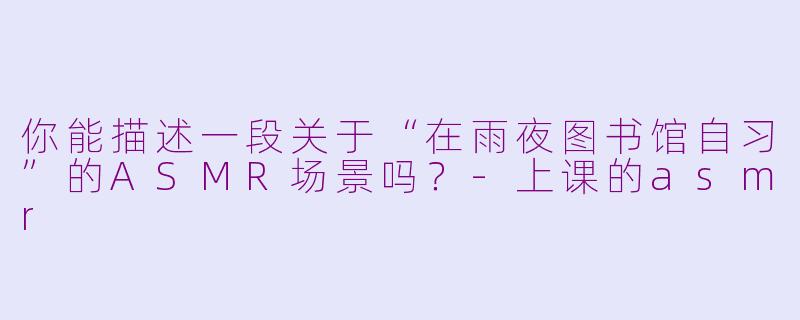 你能描述一段关于“在雨夜图书馆自习”的ASMR场景吗?-上课的asmr
