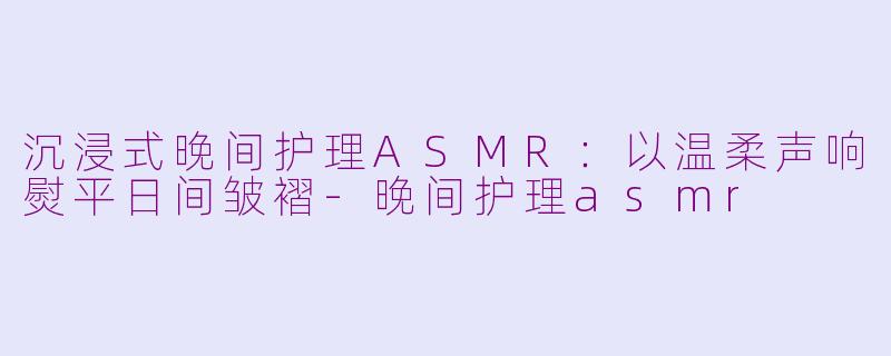 沉浸式晚间护理ASMR:以温柔声响熨平日间皱褶-晚间护理asmr